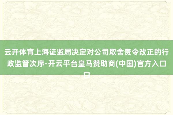 云开体育上海证监局决定对公司取舍责令改正的行政监管次序-开云平台皇马赞助商(中国)官方入口