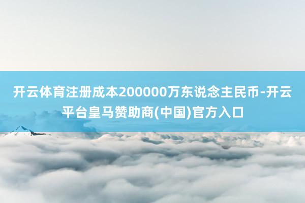 开云体育注册成本200000万东说念主民币-开云平台皇马赞助商(中国)官方入口