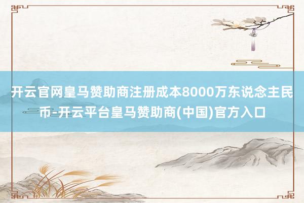 开云官网皇马赞助商注册成本8000万东说念主民币-开云平台皇马赞助商(中国)官方入口