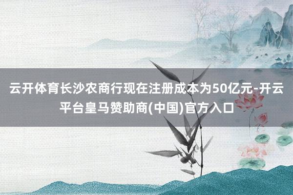 云开体育长沙农商行现在注册成本为50亿元-开云平台皇马赞助商(中国)官方入口
