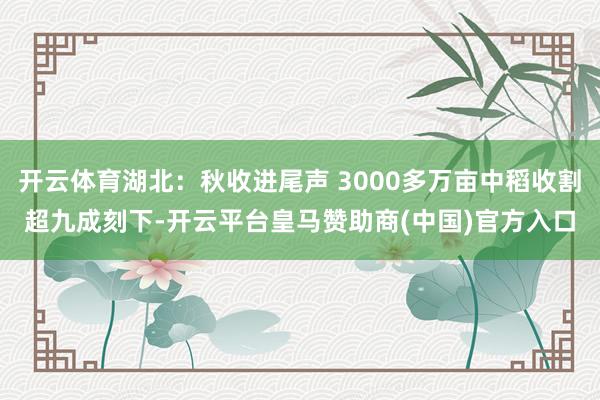 开云体育湖北：秋收进尾声 3000多万亩中稻收割超九成刻下-开云平台皇马赞助商(中国)官方入口