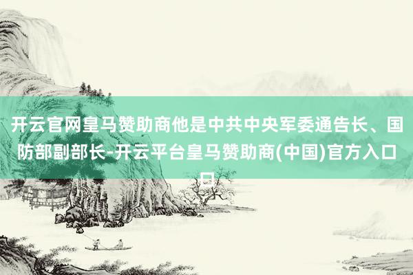 开云官网皇马赞助商他是中共中央军委通告长、国防部副部长-开云平台皇马赞助商(中国)官方入口