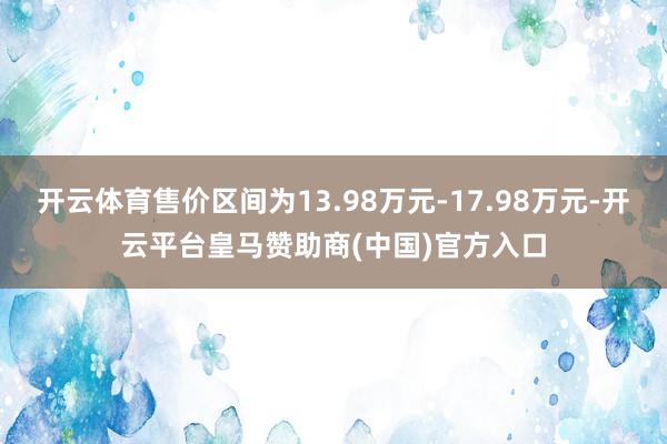 开云体育售价区间为13.98万元-17.98万元-开云平台皇马赞助商(中国)官方入口