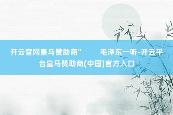 开云官网皇马赞助商”        毛泽东一听-开云平台皇马赞助商(中国)官方入口