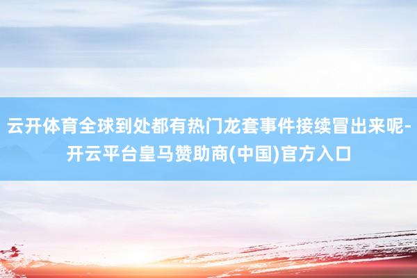 云开体育全球到处都有热门龙套事件接续冒出来呢-开云平台皇马赞助商(中国)官方入口