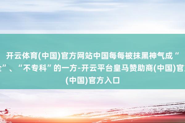 开云体育(中国)官方网站中国每每被抹黑神气成“不安全”、“不专科”的一方-开云平台皇马赞助商(中国)官方入口