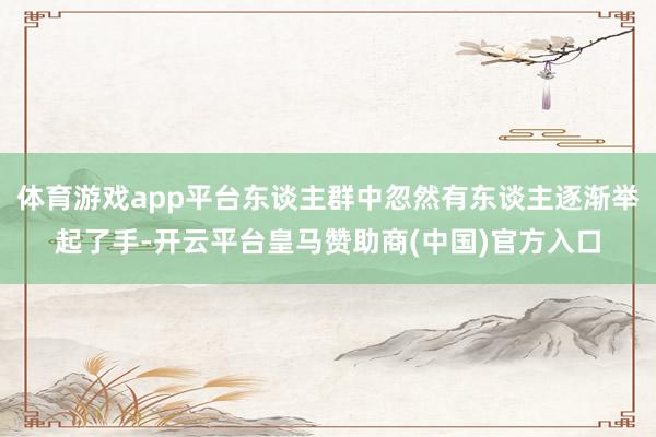 体育游戏app平台东谈主群中忽然有东谈主逐渐举起了手-开云平台皇马赞助商(中国)官方入口