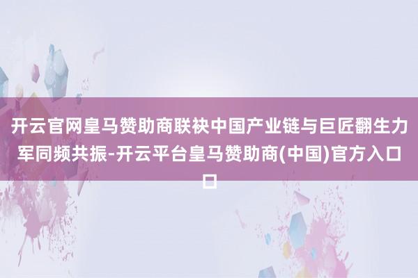 开云官网皇马赞助商联袂中国产业链与巨匠翻生力军同频共振-开云平台皇马赞助商(中国)官方入口