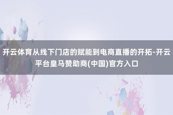 开云体育从线下门店的赋能到电商直播的开拓-开云平台皇马赞助商(中国)官方入口