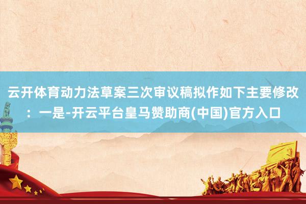 云开体育动力法草案三次审议稿拟作如下主要修改：一是-开云平台皇马赞助商(中国)官方入口