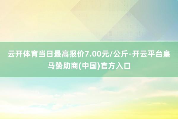 云开体育当日最高报价7.00元/公斤-开云平台皇马赞助商(中国)官方入口