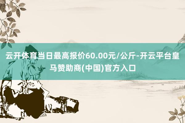 云开体育当日最高报价60.00元/公斤-开云平台皇马赞助商(中国)官方入口