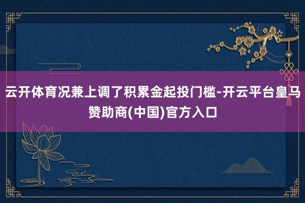 云开体育况兼上调了积累金起投门槛-开云平台皇马赞助商(中国)官方入口