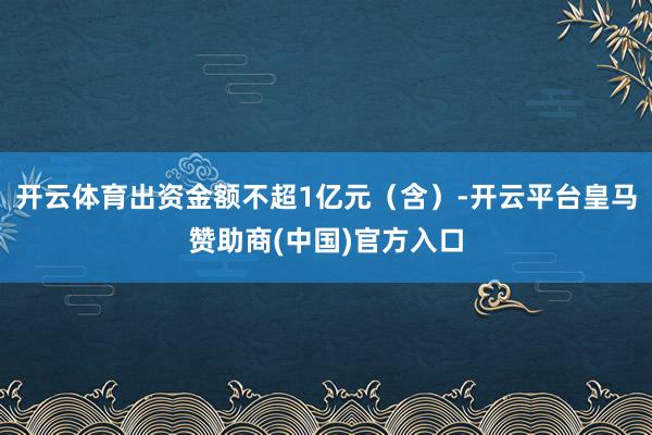 开云体育出资金额不超1亿元（含）-开云平台皇马赞助商(中国)官方入口
