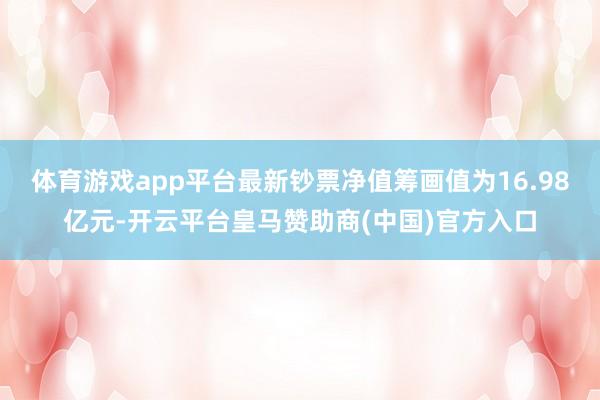 体育游戏app平台最新钞票净值筹画值为16.98亿元-开云平台皇马赞助商(中国)官方入口