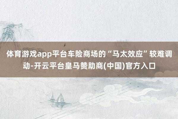 体育游戏app平台车险商场的“马太效应”较难调动-开云平台皇马赞助商(中国)官方入口
