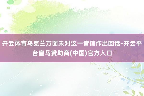 开云体育乌克兰方面未对这一音信作出回话-开云平台皇马赞助商(中国)官方入口