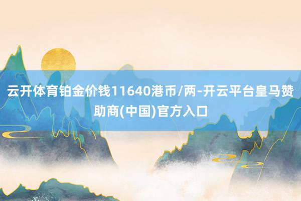 云开体育铂金价钱11640港币/两-开云平台皇马赞助商(中国)官方入口