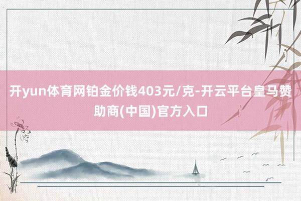 开yun体育网铂金价钱403元/克-开云平台皇马赞助商(中国)官方入口