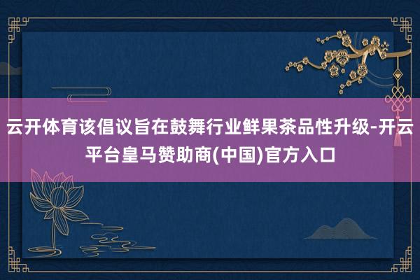 云开体育该倡议旨在鼓舞行业鲜果茶品性升级-开云平台皇马赞助商(中国)官方入口