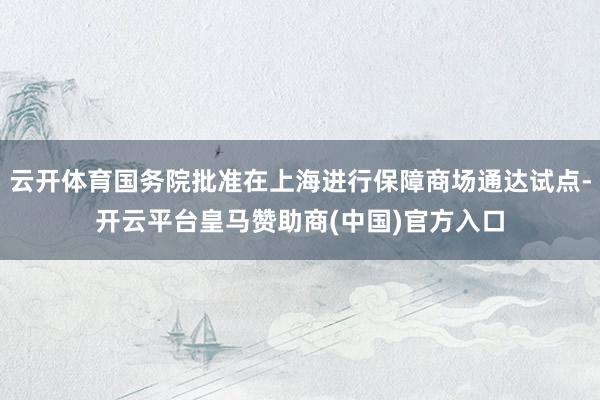 云开体育国务院批准在上海进行保障商场通达试点-开云平台皇马赞助商(中国)官方入口