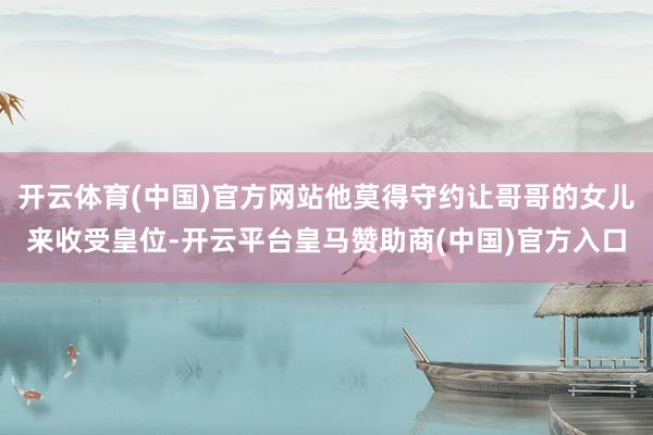 开云体育(中国)官方网站他莫得守约让哥哥的女儿来收受皇位-开云平台皇马赞助商(中国)官方入口