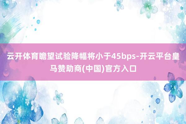 云开体育瞻望试验降幅将小于45bps-开云平台皇马赞助商(中国)官方入口