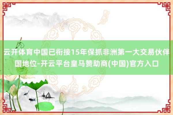 云开体育中国已衔接15年保抓非洲第一大交易伙伴国地位-开云平台皇马赞助商(中国)官方入口