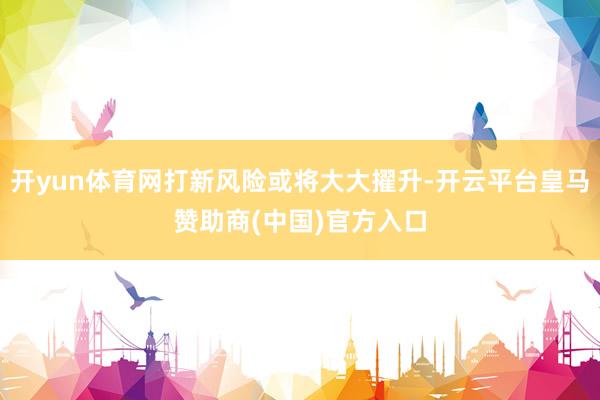 开yun体育网打新风险或将大大擢升-开云平台皇马赞助商(中国)官方入口