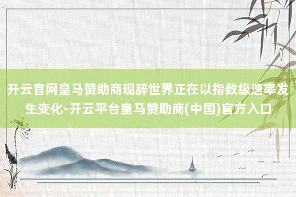 开云官网皇马赞助商现辞世界正在以指数级速率发生变化-开云平台皇马赞助商(中国)官方入口