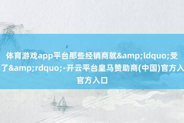 体育游戏app平台那些经销商就&ldquo;受不了&rdquo;-开云平台皇马赞助商(中国)官方入口