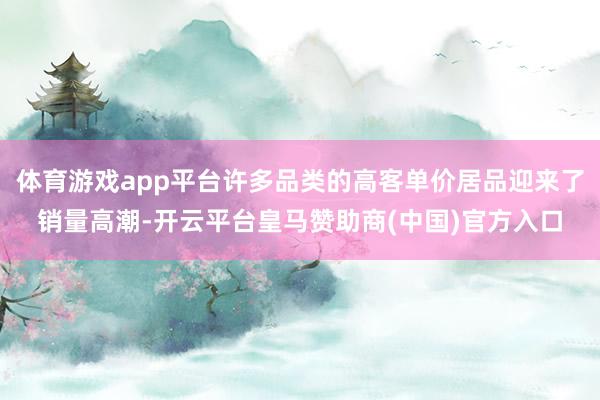 体育游戏app平台许多品类的高客单价居品迎来了销量高潮-开云平台皇马赞助商(中国)官方入口