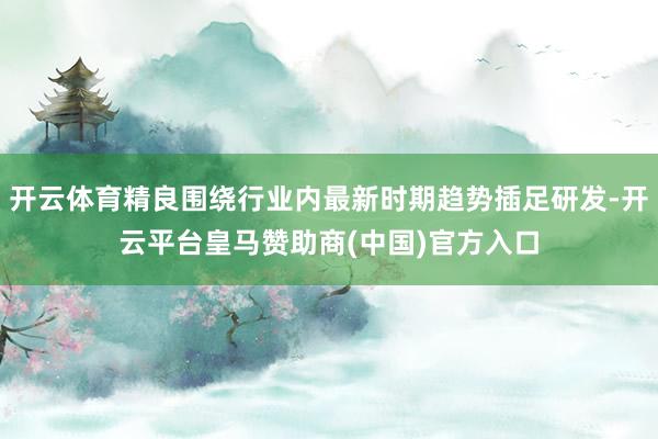 开云体育精良围绕行业内最新时期趋势插足研发-开云平台皇马赞助商(中国)官方入口