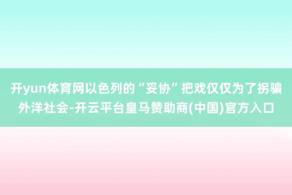 开yun体育网以色列的“妥协”把戏仅仅为了拐骗外洋社会-开云平台皇马赞助商(中国)官方入口