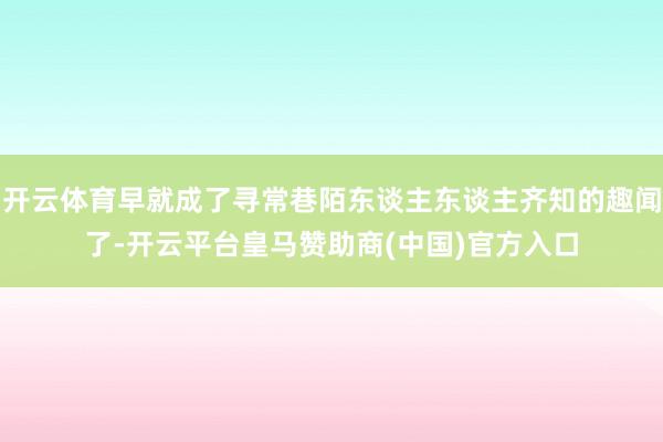开云体育早就成了寻常巷陌东谈主东谈主齐知的趣闻了-开云平台皇马赞助商(中国)官方入口