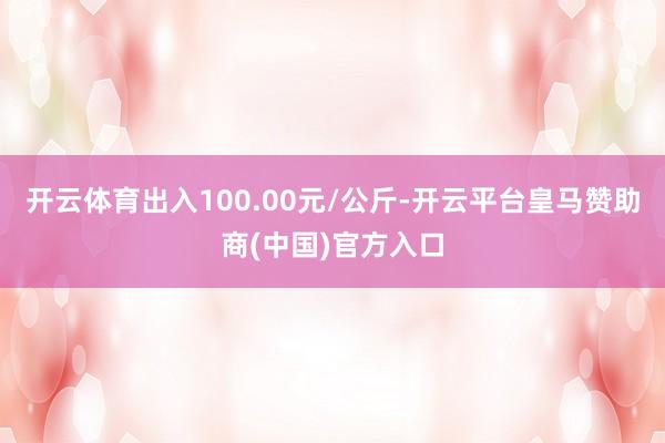开云体育出入100.00元/公斤-开云平台皇马赞助商(中国)官方入口