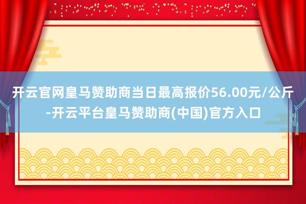 开云官网皇马赞助商当日最高报价56.00元/公斤-开云平台皇马赞助商(中国)官方入口