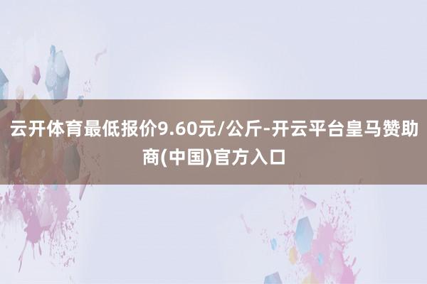 云开体育最低报价9.60元/公斤-开云平台皇马赞助商(中国)官方入口