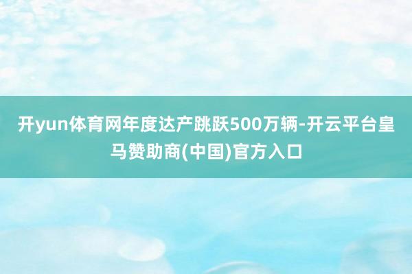 开yun体育网年度达产跳跃500万辆-开云平台皇马赞助商(中国)官方入口