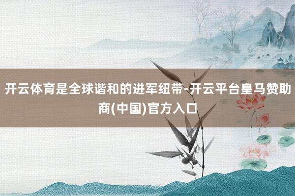 开云体育是全球谐和的进军纽带-开云平台皇马赞助商(中国)官方入口