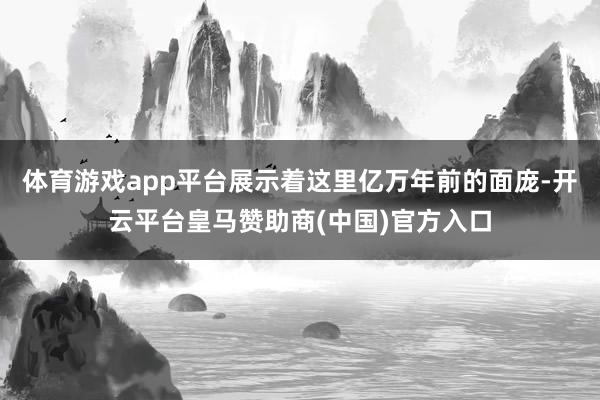 体育游戏app平台展示着这里亿万年前的面庞-开云平台皇马赞助商(中国)官方入口