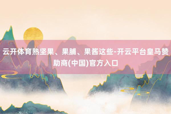 云开体育熟坚果、果脯、果酱这些-开云平台皇马赞助商(中国)官方入口