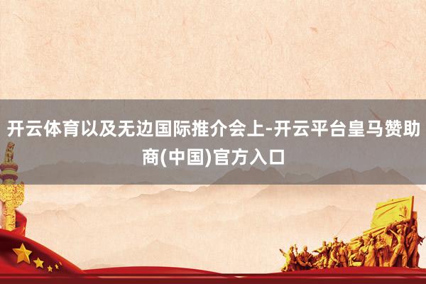 开云体育以及无边国际推介会上-开云平台皇马赞助商(中国)官方入口