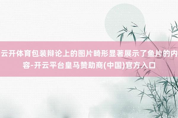 云开体育包装辩论上的图片畸形显著展示了鱼片的内容-开云平台皇马赞助商(中国)官方入口