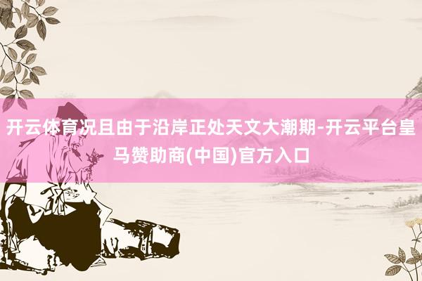 开云体育况且由于沿岸正处天文大潮期-开云平台皇马赞助商(中国)官方入口