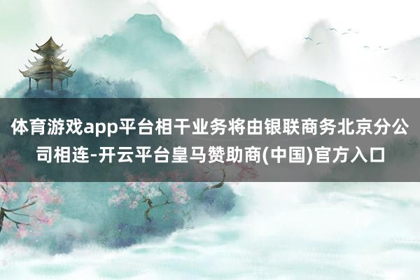 体育游戏app平台相干业务将由银联商务北京分公司相连-开云平台皇马赞助商(中国)官方入口