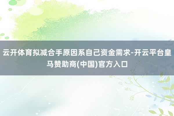 云开体育拟减合手原因系自己资金需求-开云平台皇马赞助商(中国)官方入口