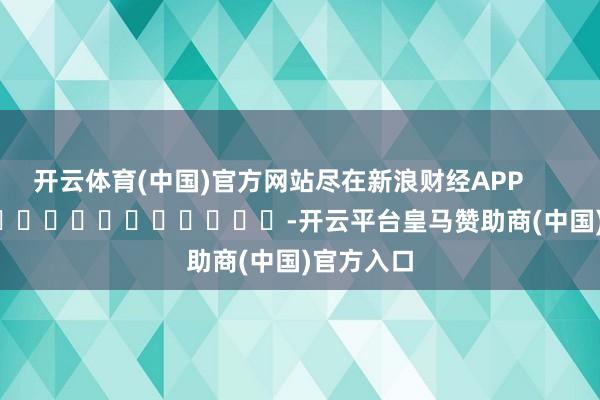 开云体育(中国)官方网站尽在新浪财经APP            													-开云平台皇马赞助商(中国)官方入口