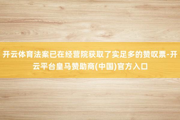 开云体育法案已在经营院获取了实足多的赞叹票-开云平台皇马赞助商(中国)官方入口