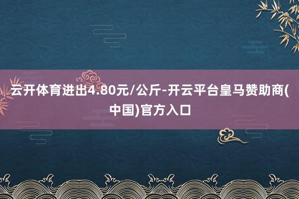 云开体育进出4.80元/公斤-开云平台皇马赞助商(中国)官方入口